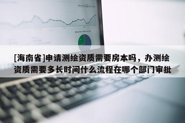 [海南省]申請測繪資質需要房本嗎，辦測繪資質需要多長時間什么流程在哪個部門審批