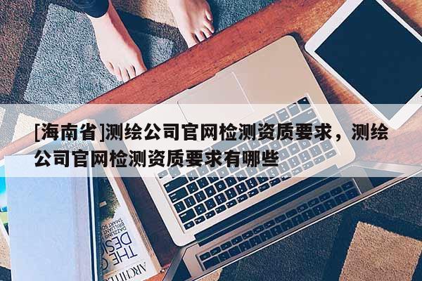 [海南省]測繪公司官網(wǎng)檢測資質(zhì)要求，測繪公司官網(wǎng)檢測資質(zhì)要求有哪些