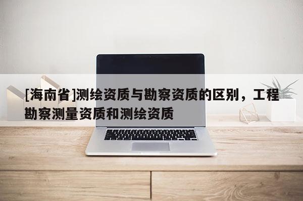 [海南省]測繪資質與勘察資質的區別，工程勘察測量資質和測繪資質