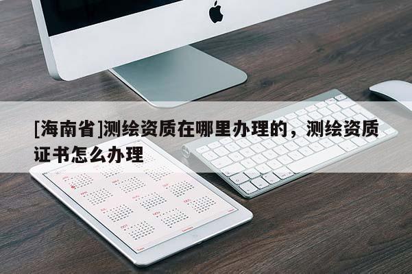 [海南省]測繪資質在哪里辦理的，測繪資質證書怎么辦理