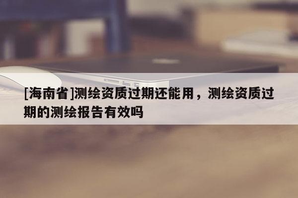 [海南省]測繪資質過期還能用，測繪資質過期的測繪報告有效嗎