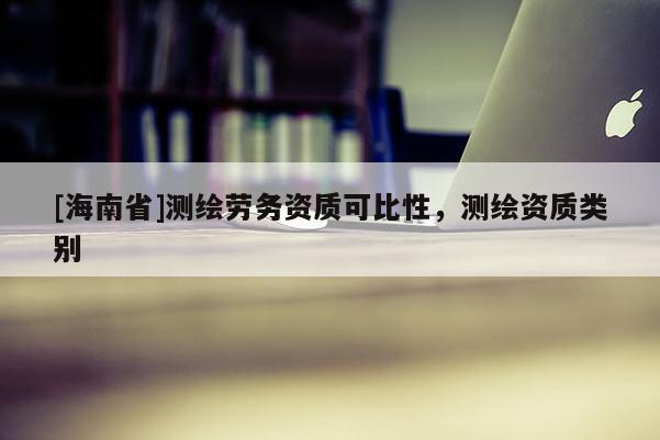 [海南省]測繪勞務(wù)資質(zhì)可比性，測繪資質(zhì)類別
