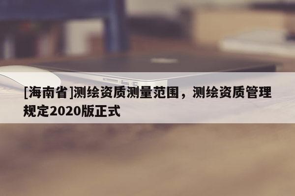 [海南省]測繪資質測量范圍，測繪資質管理規定2020版正式
