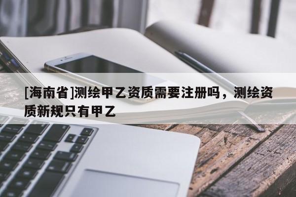 [海南省]測(cè)繪甲乙資質(zhì)需要注冊(cè)嗎，測(cè)繪資質(zhì)新規(guī)只有甲乙