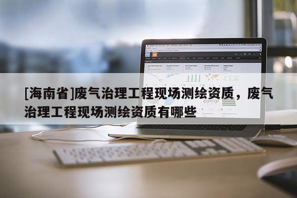 [海南省]廢氣治理工程現(xiàn)場(chǎng)測(cè)繪資質(zhì)，廢氣治理工程現(xiàn)場(chǎng)測(cè)繪資質(zhì)有哪些