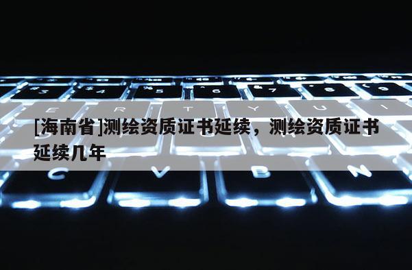 [海南省]測繪資質證書延續，測繪資質證書延續幾年
