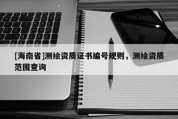 [海南省]測繪資質(zhì)證書編號規(guī)則，測繪資質(zhì)范圍查詢
