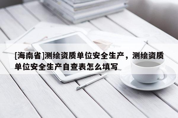 [海南省]測繪資質單位安全生產，測繪資質單位安全生產自查表怎么填寫