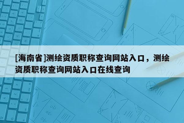 [海南省]測繪資質(zhì)職稱查詢網(wǎng)站入口，測繪資質(zhì)職稱查詢網(wǎng)站入口在線查詢