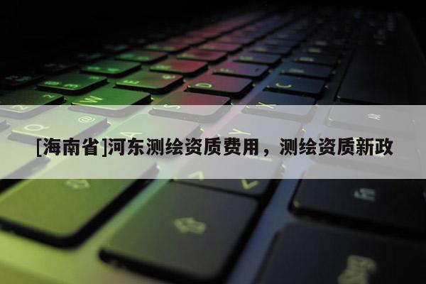 [海南省]河東測繪資質(zhì)費用，測繪資質(zhì)新政
