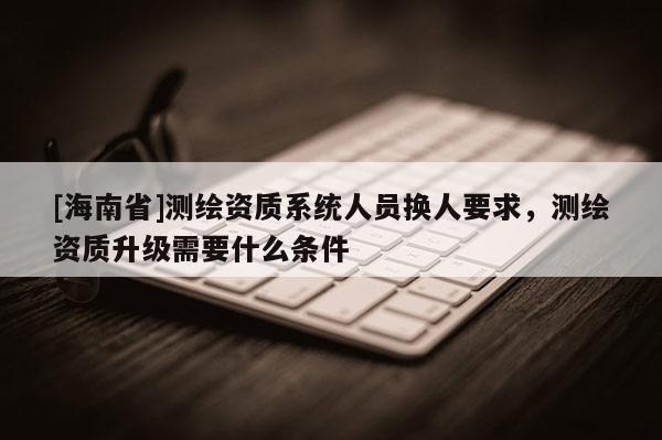 [海南省]測繪資質系統人員換人要求，測繪資質升級需要什么條件