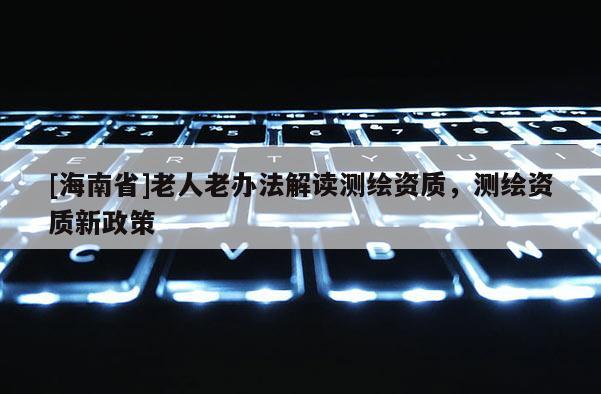 [海南省]老人老辦法解讀測繪資質，測繪資質新政策