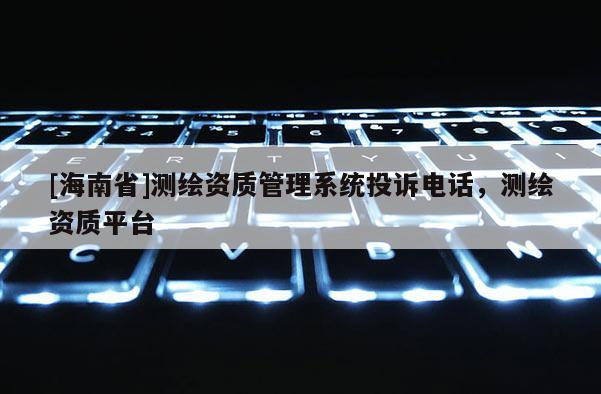 [海南省]測繪資質管理系統投訴電話，測繪資質平臺