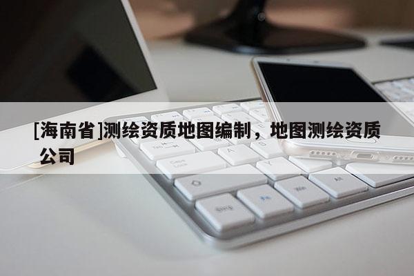 [海南省]測繪資質地圖編制，地圖測繪資質 公司