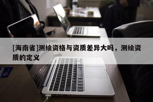 [海南省]測繪資格與資質(zhì)差異大嗎，測繪資質(zhì)的定義
