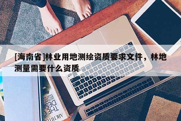 [海南省]林業用地測繪資質要求文件，林地測量需要什么資質