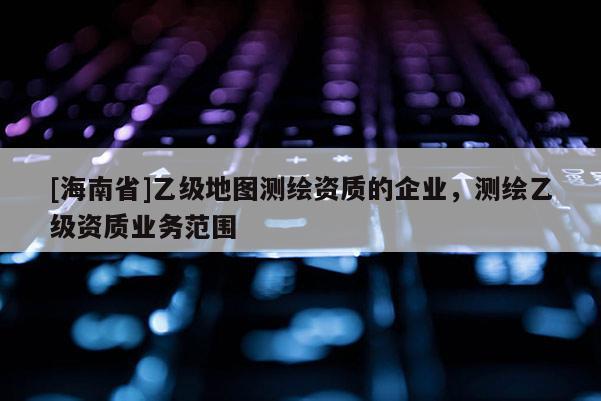 [海南省]乙級地圖測繪資質的企業，測繪乙級資質業務范圍