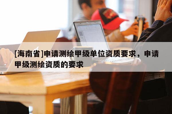 [海南省]申請測繪甲級單位資質要求，申請甲級測繪資質的要求