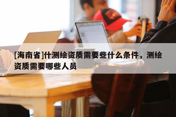 [海南省]什測繪資質需要些什么條件，測繪資質需要哪些人員