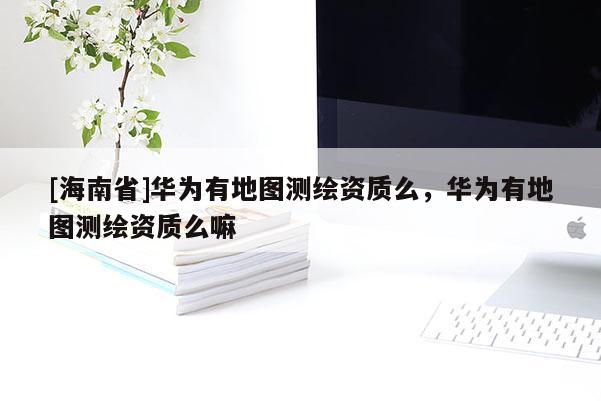 [海南省]華為有地圖測(cè)繪資質(zhì)么，華為有地圖測(cè)繪資質(zhì)么嘛