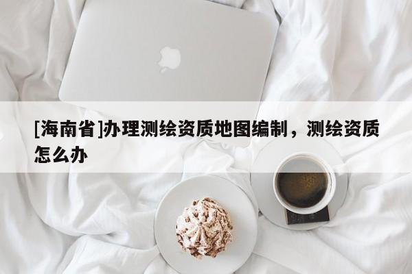 [海南省]辦理測繪資質地圖編制，測繪資質怎么辦
