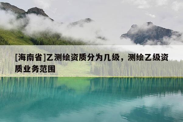 [海南省]乙測繪資質分為幾級，測繪乙級資質業務范圍