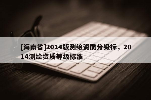 [海南省]2014版測繪資質分級標，2014測繪資質等級標準