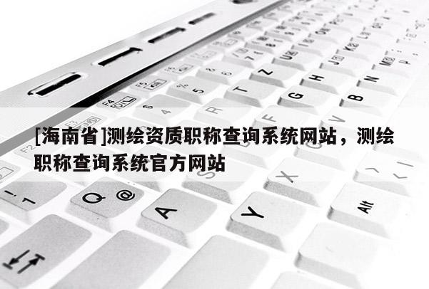 [海南省]測繪資質職稱查詢系統網站，測繪職稱查詢系統官方網站