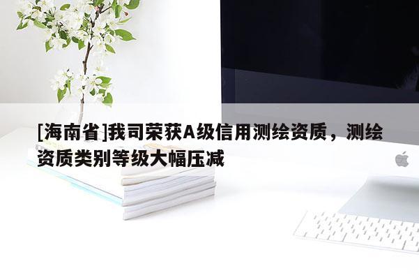 [海南省]我司榮獲A級信用測繪資質，測繪資質類別等級大幅壓減