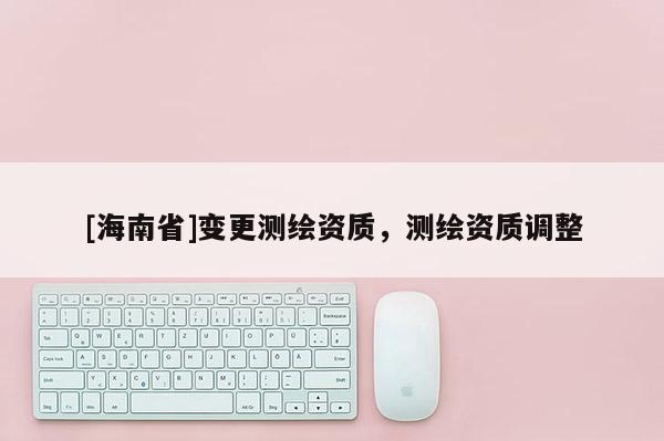 [海南省]變更測繪資質，測繪資質調整