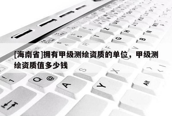 [海南省]擁有甲級測繪資質(zhì)的單位，甲級測繪資質(zhì)值多少錢
