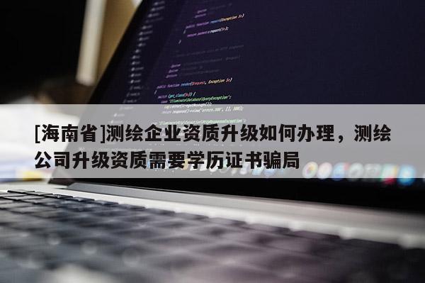 [海南省]測繪企業資質升級如何辦理，測繪公司升級資質需要學歷證書騙局