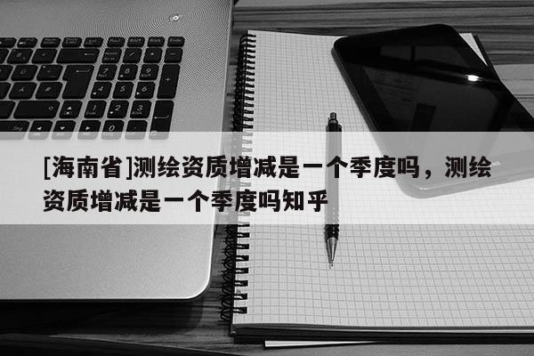 [海南省]測繪資質增減是一個季度嗎，測繪資質增減是一個季度嗎知乎