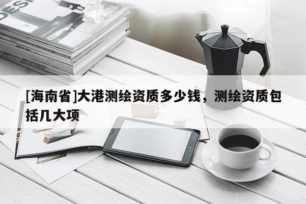 [海南省]大港測繪資質多少錢，測繪資質包括幾大項