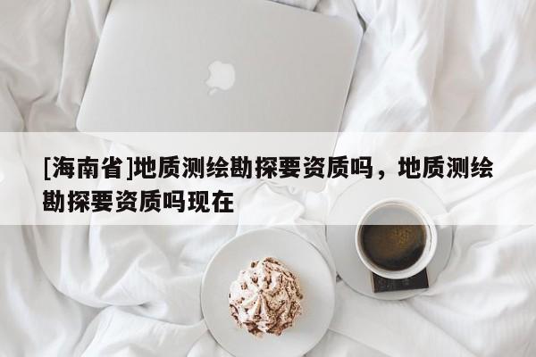 [海南省]地質測繪勘探要資質嗎，地質測繪勘探要資質嗎現在