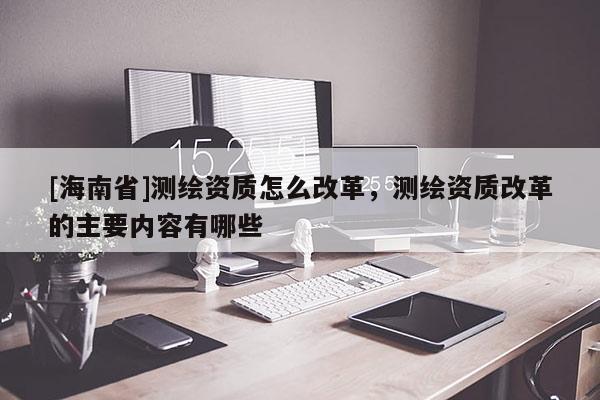 [海南省]測繪資質怎么改革，測繪資質改革的主要內容有哪些