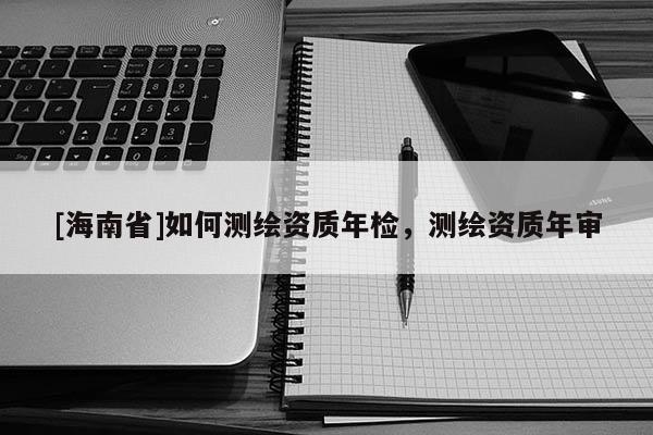 [海南省]如何測繪資質年檢，測繪資質年審
