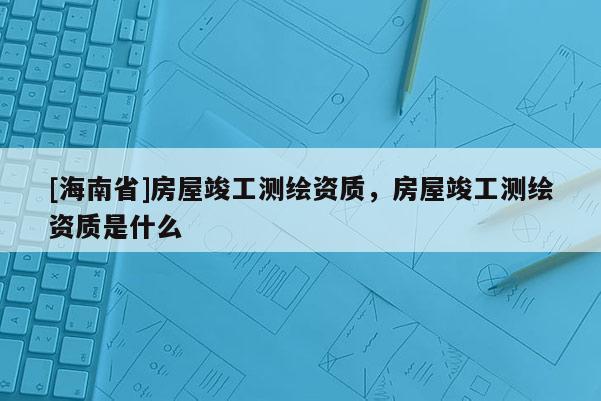 [海南省]房屋竣工測(cè)繪資質(zhì)，房屋竣工測(cè)繪資質(zhì)是什么