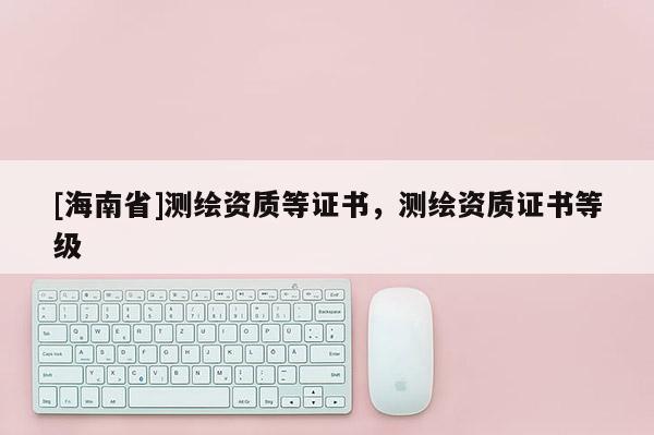 [海南省]測繪資質等證書，測繪資質證書等級