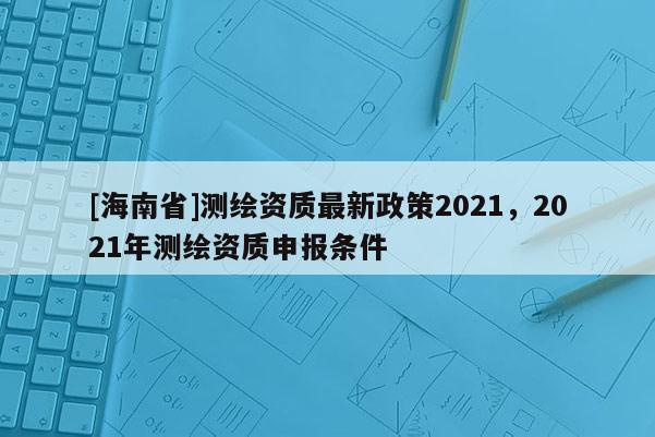 [海南省]測繪資質(zhì)最新政策2021，2021年測繪資質(zhì)申報條件