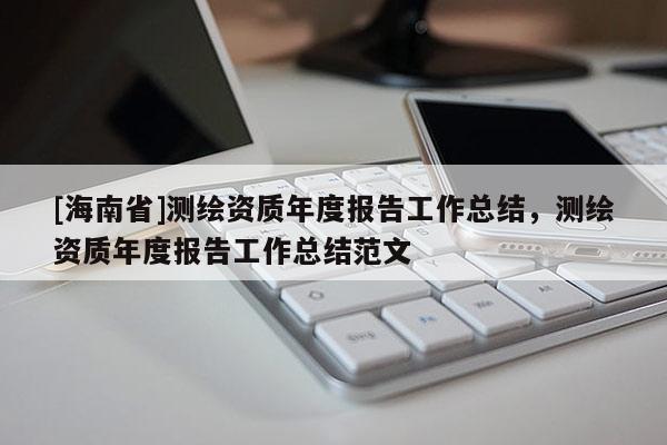 [海南省]測(cè)繪資質(zhì)年度報(bào)告工作總結(jié)，測(cè)繪資質(zhì)年度報(bào)告工作總結(jié)范文