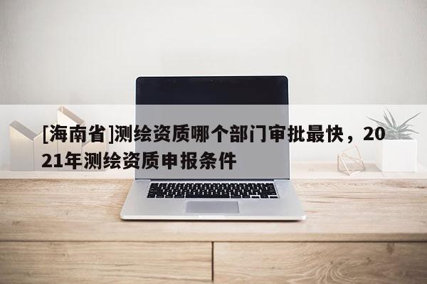 [海南省]測繪資質(zhì)哪個部門審批最快，2021年測繪資質(zhì)申報條件