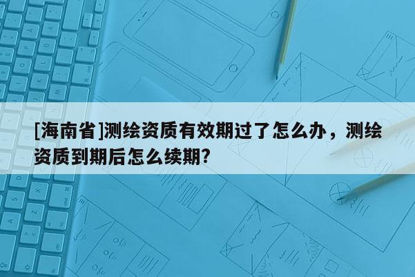 [海南省]測繪資質(zhì)有效期過了怎么辦，測繪資質(zhì)到期后怎么續(xù)期?