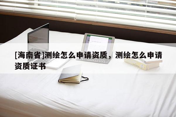 [海南省]測繪怎么申請資質(zhì)，測繪怎么申請資質(zhì)證書
