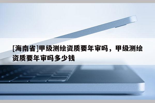 [海南省]甲級(jí)測(cè)繪資質(zhì)要年審嗎，甲級(jí)測(cè)繪資質(zhì)要年審嗎多少錢