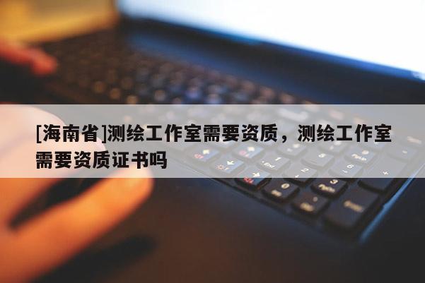 [海南省]測繪工作室需要資質，測繪工作室需要資質證書嗎