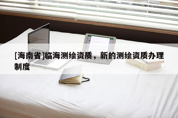 [海南省]臨海測繪資質，新的測繪資質辦理制度
