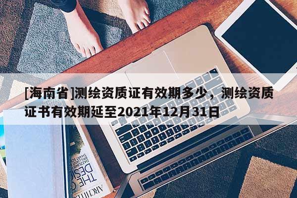 [海南省]測繪資質證有效期多少，測繪資質證書有效期延至2021年12月31日