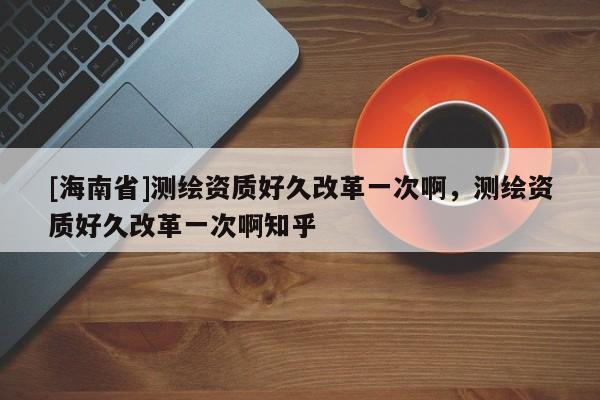 [海南省]測繪資質(zhì)好久改革一次啊，測繪資質(zhì)好久改革一次啊知乎