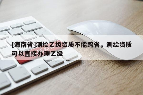 [海南省]測繪乙級資質不能跨省，測繪資質可以直接辦理乙級